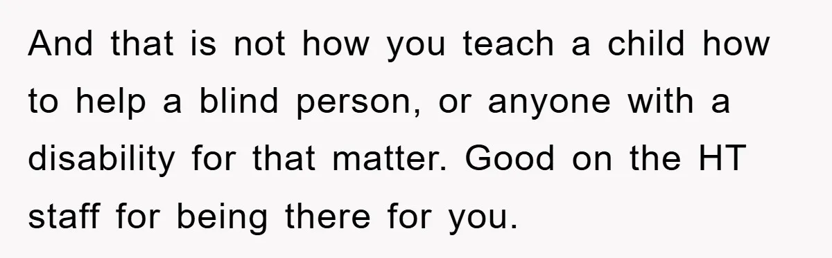 And that is not how you teach a child how to help a blind person, or anyone with a disability for that matter. Good on the HT staff for being...