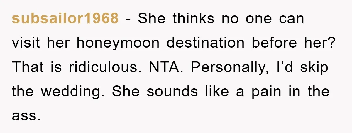 subsailor1968 − She thinks no one can visit her honeymoon destination before her? That is ridiculous. NTA. Personally, I’d skip the wedding. She sounds like a pain in the ass.