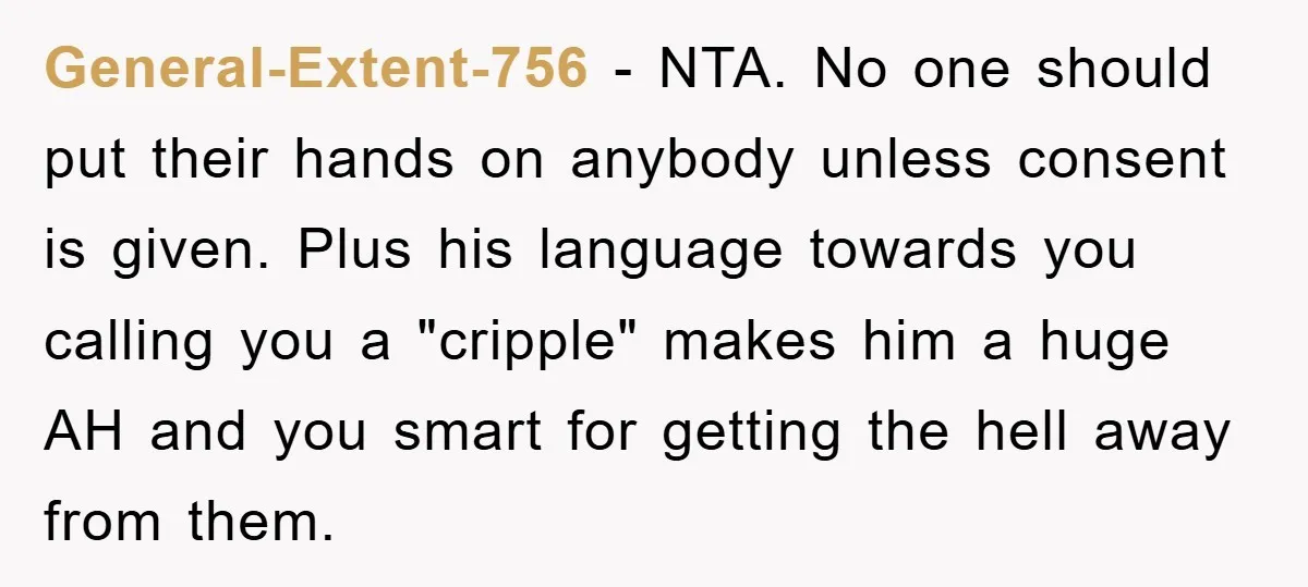General-Extent-756 - NTA. No one should put their hands on anybody unless consent is given. Plus his language towards you calling you a "cripple" makes him a huge AH and...