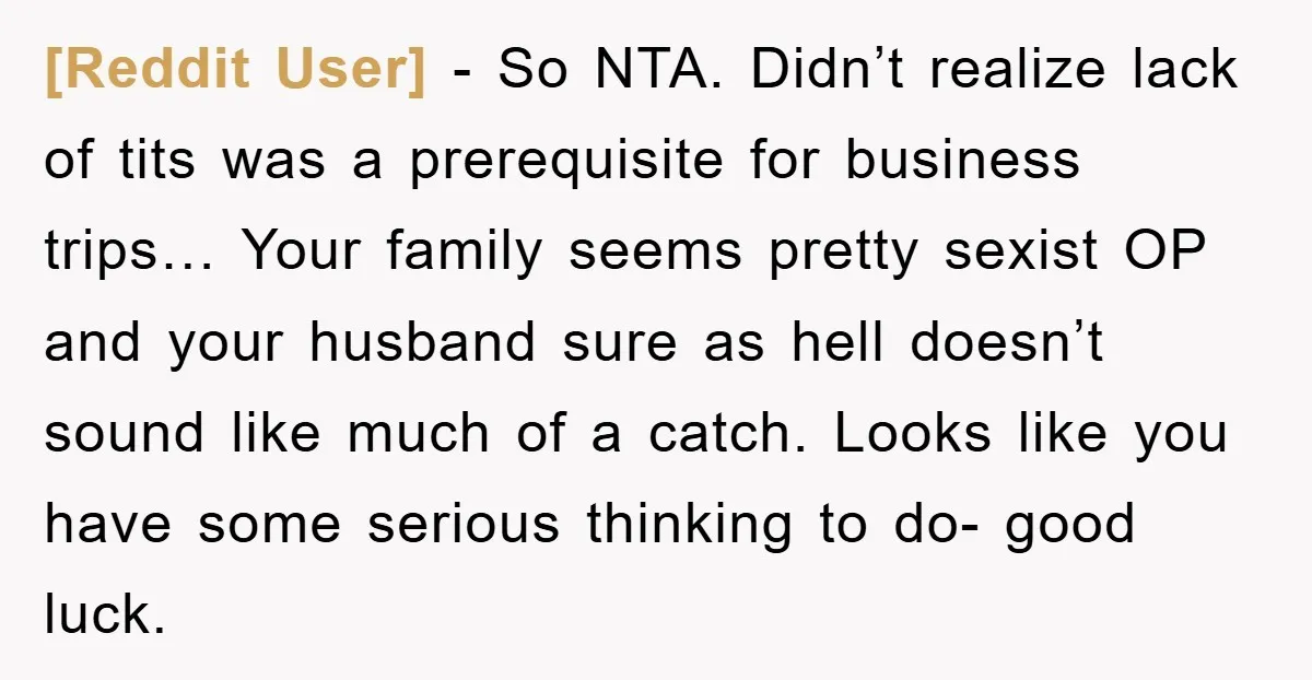 [Reddit User] − So NTA. Didn’t realize lack of tits was a prerequisite for business trips… Your family seems pretty sexist OP and your husband sure as hell doesn’t sound...