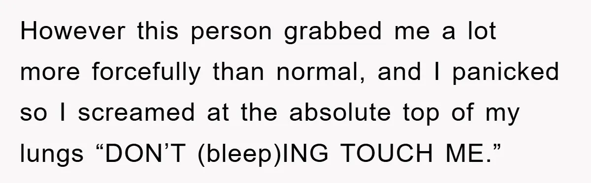 However this person grabbed me a lot more forcefully than normal, and I panicked so I screamed at the absolute top of my lungs “DON’T (bleep)ING TOUCH ME.”