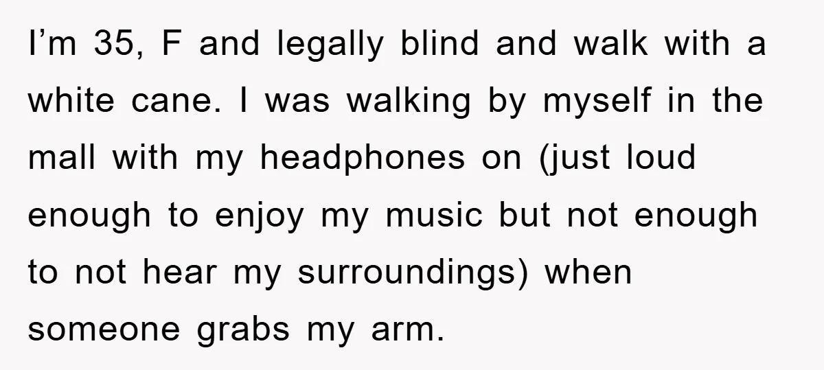 I’m 35, F and legally blind and walk with a white cane. I was walking by myself in the mall with my headphones on (just loud enough to enjoy my...