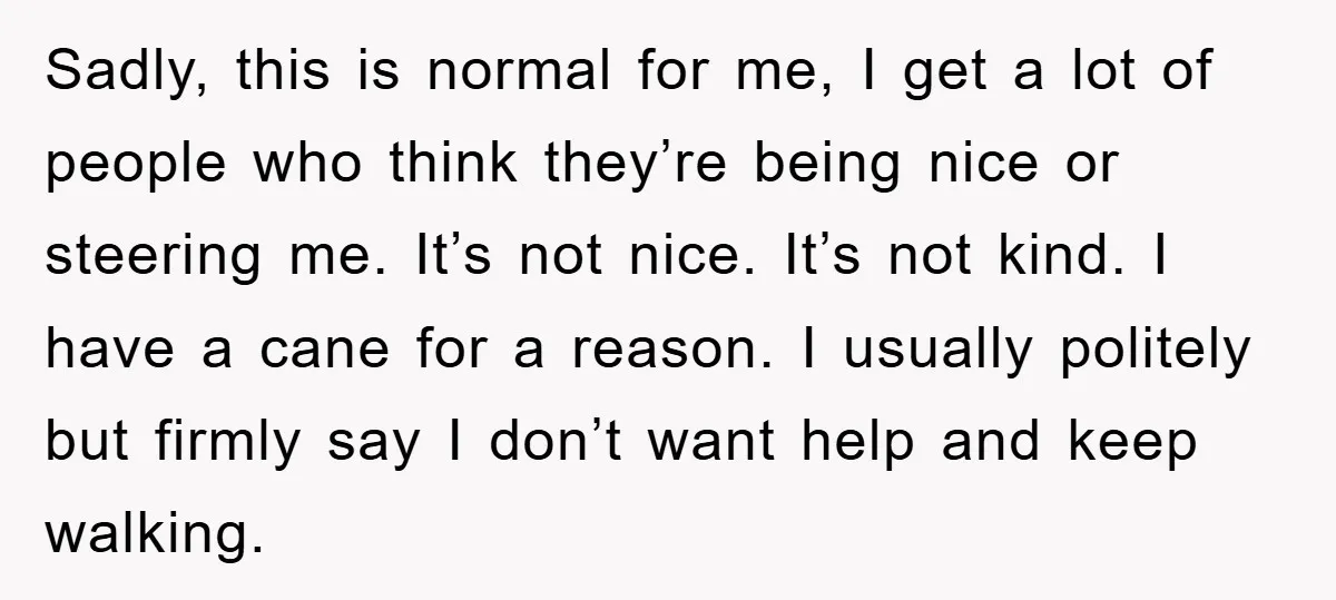 Sadly, this is normal for me, I get a lot of people who think they’re being nice or steering me. It’s not nice. It’s not kind. I have a cane...