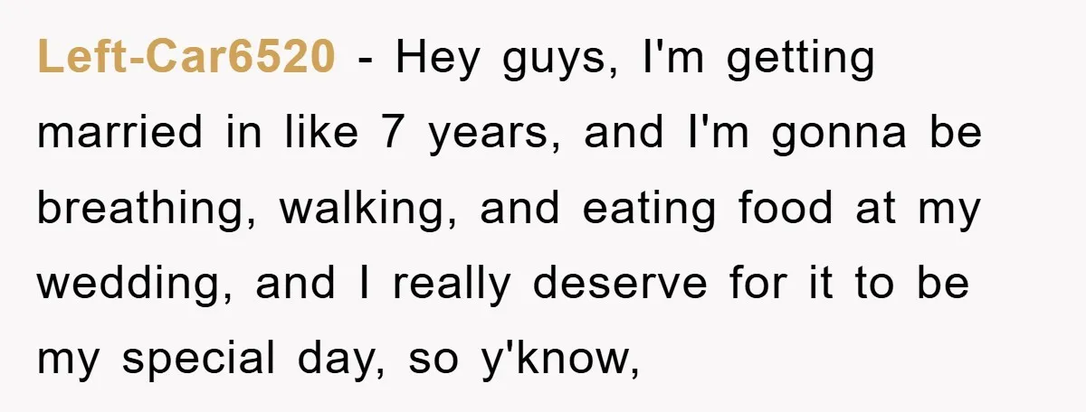 Left-Car6520 − Hey guys, I'm getting married in like 7 years, and I'm gonna be breathing, walking, and eating food at my wedding, and I really deserve for it to...