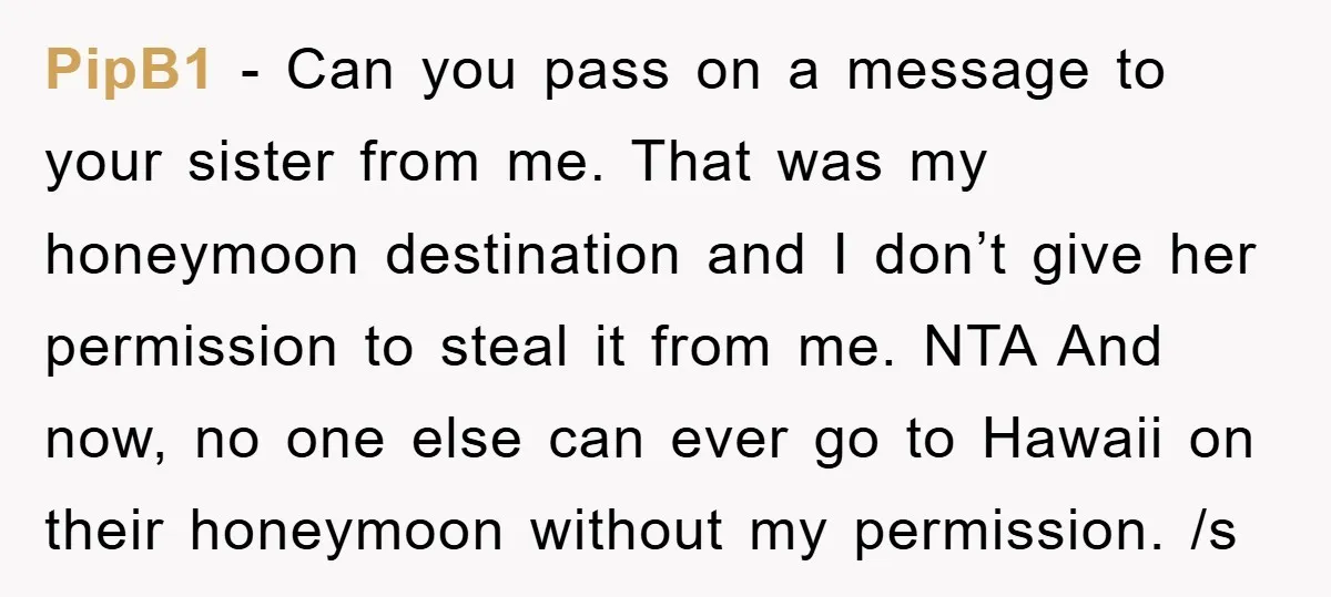 PipB1 − Can you pass on a message to your sister from me. That was my honeymoon destination and I don’t give her permission to steal it from me. NTA...