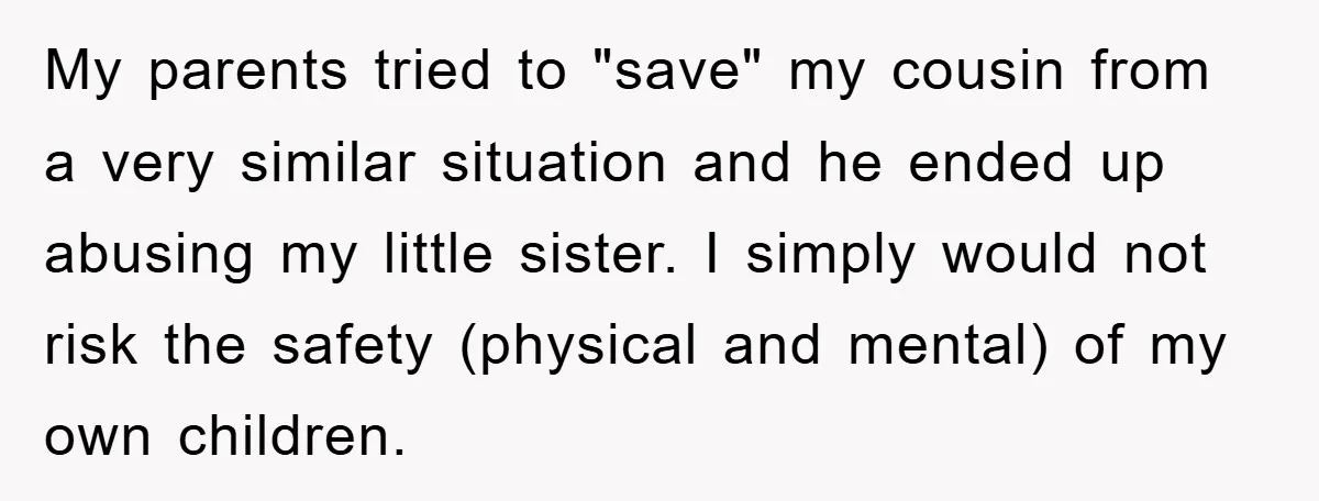 My parents tried to "save" my cousin from a very similar situation and he ended up abusing my little sister. I simply would not risk the safety (physical and mental)...
