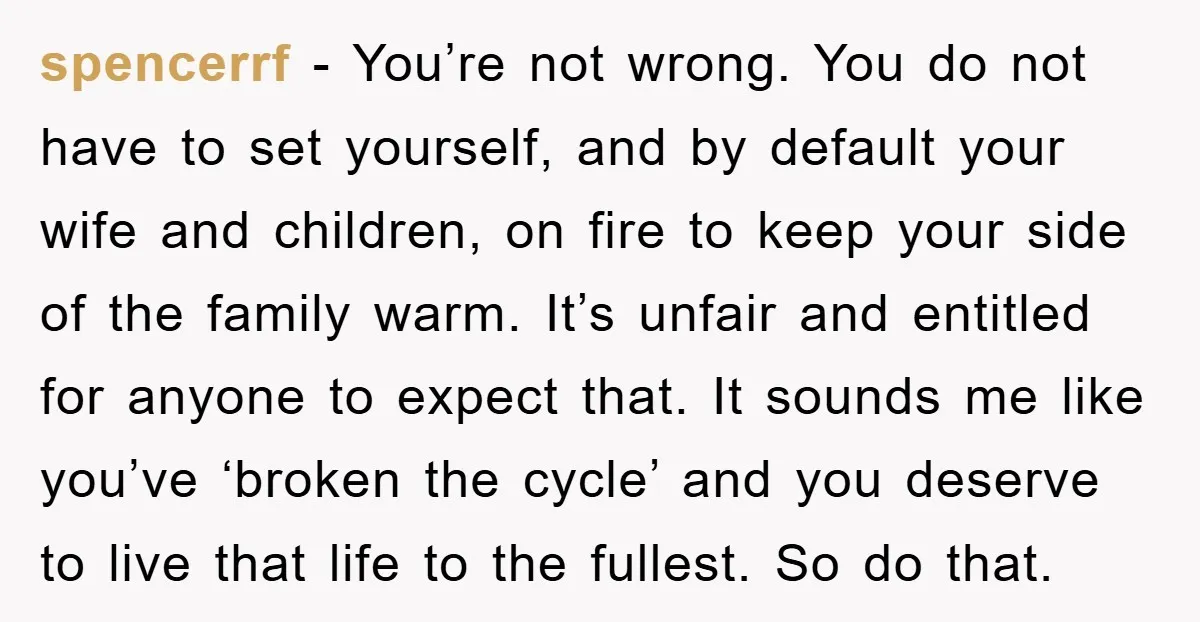 spencerrf − You’re not wrong. You do not have to set yourself, and by default your wife and children, on fire to keep your side of the family warm. It’s...