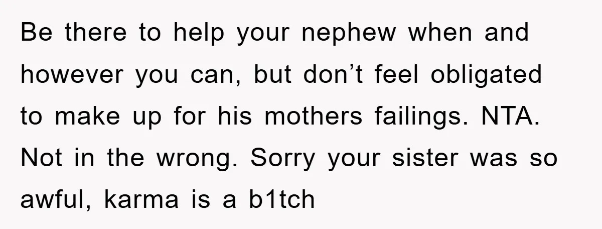 Be there to help your nephew when and however you can, but don’t feel obligated to make up for his mothers failings. NTA. Not in the wrong. Sorry your sister...