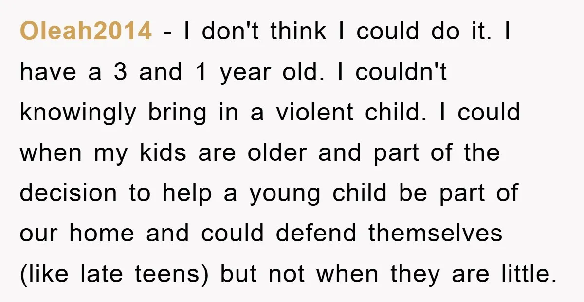 Oleah2014 − I don't think I could do it. I have a 3 and 1 year old. I couldn't knowingly bring in a violent child. I could when my kids...