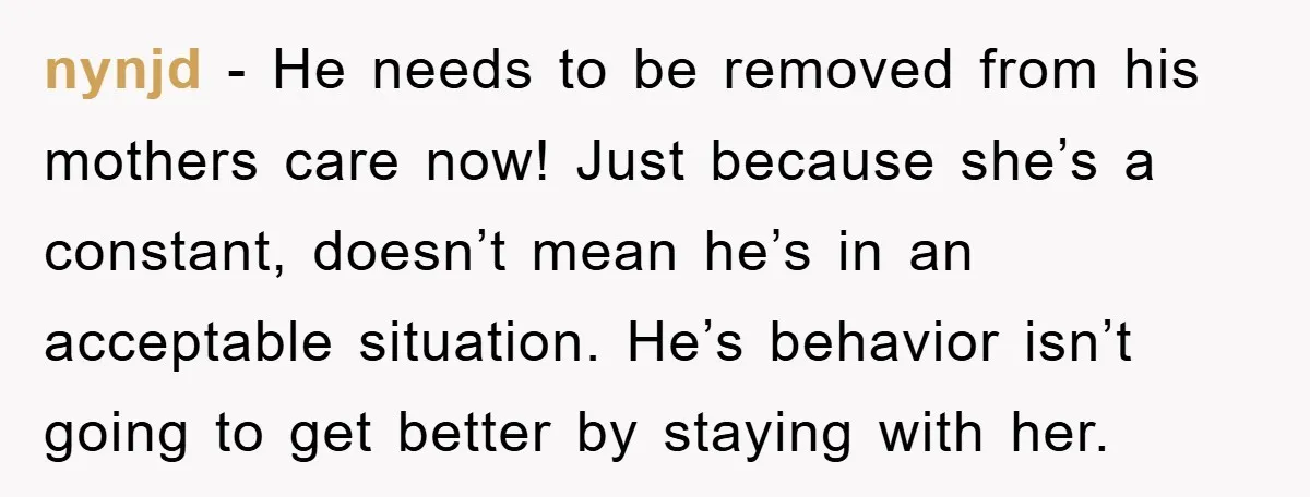 nynjd − He needs to be removed from his mothers care now! Just because she’s a constant, doesn’t mean he’s in an acceptable situation. He’s behavior isn’t going to get...