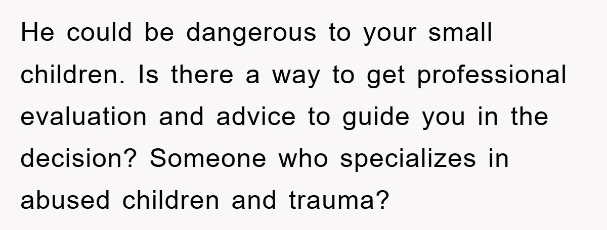 He could be dangerous to your small children. Is there a way to get professional evaluation and advice to guide you in the decision? Someone who specializes in abused children...