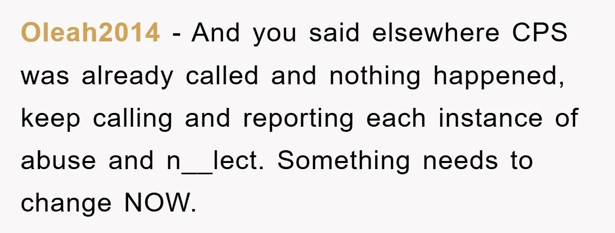 Oleah2014 − And you said elsewhere CPS was already called and nothing happened, keep calling and reporting each instance of abuse and n__lect. Something needs to change NOW.