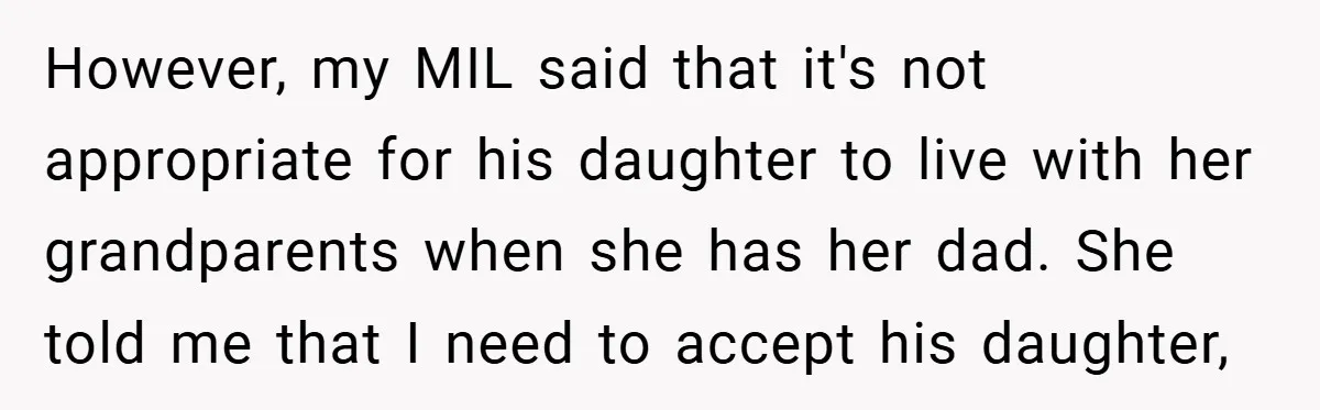 However, my MIL said that it's not appropriate for his daughter to live with her grandparents when she has her dad. She told me that I need to accept his...