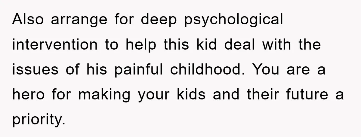 Also arrange for deep psychological intervention to help this kid deal with the issues of his painful childhood. You are a hero for making your kids and their future a...