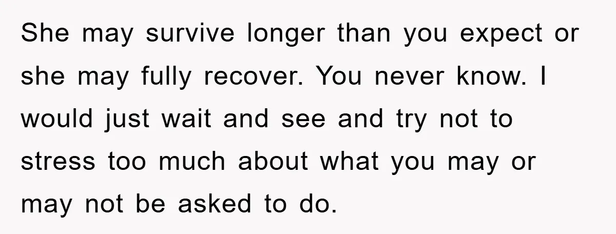 She may survive longer than you expect or she may fully recover. You never know. I would just wait and see and try not to stress too much about what...