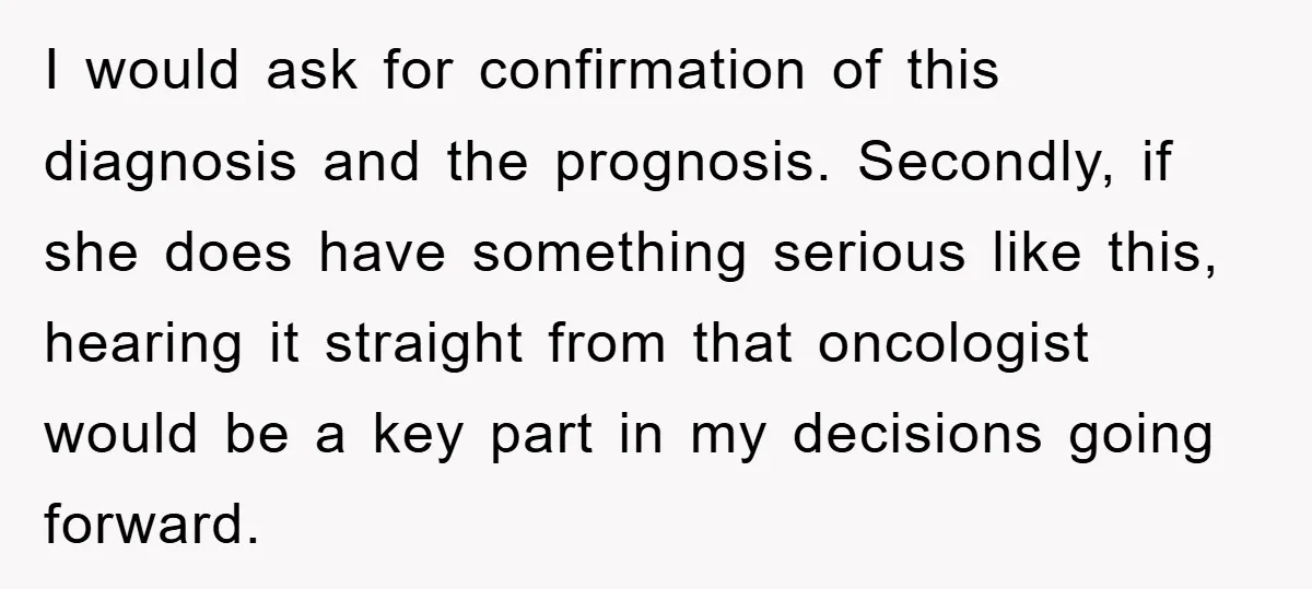 I would ask for confirmation of this diagnosis and the prognosis. Secondly, if she does have something serious like this, hearing it straight from that oncologist would be a key...