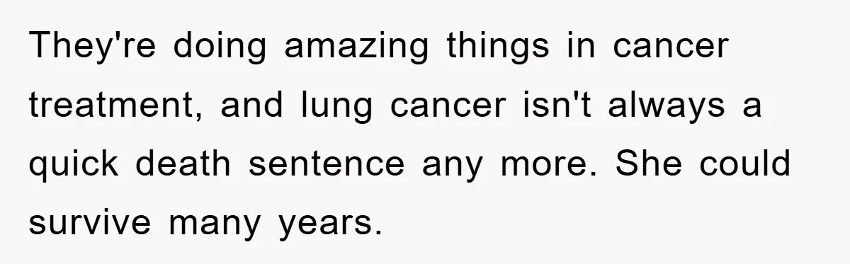 They're doing amazing things in cancer treatment, and lung cancer isn't always a quick death sentence any more. She could survive many years.