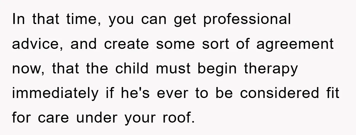 In that time, you can get professional advice, and create some sort of agreement now, that the child must begin therapy immediately if he's ever to be considered fit for...