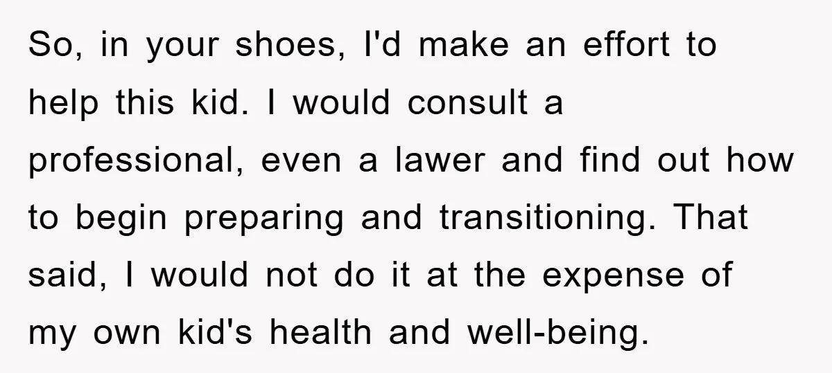 So, in your shoes, I'd make an effort to help this kid. I would consult a professional, even a lawer and find out how to begin preparing and transitioning. That...