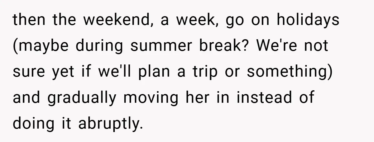 then the weekend, a week, go on holidays (maybe during summer break? We're not sure yet if we'll plan a trip or something) and gradually moving her in instead of...