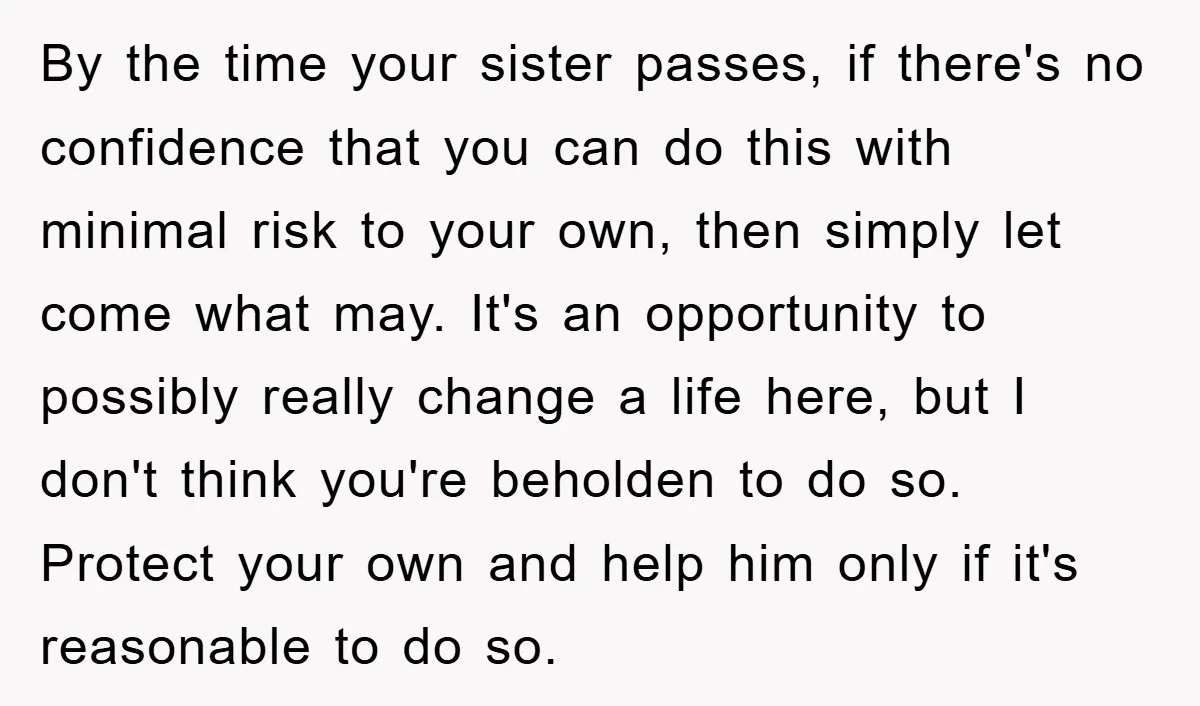 By the time your sister passes, if there's no confidence that you can do this with minimal risk to your own, then simply let come what may. It's an opportunity...