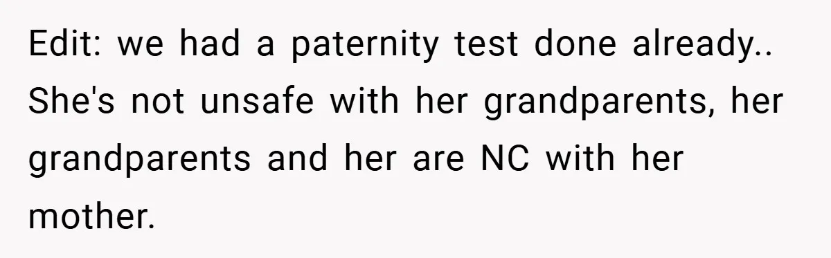 Edit: we had a paternity test done already.. She's not unsafe with her grandparents, her grandparents and her are NC with her mother.