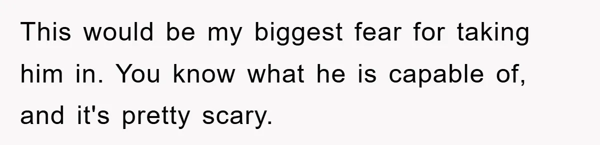 This would be my biggest fear for taking him in. You know what he is capable of, and it's pretty scary.