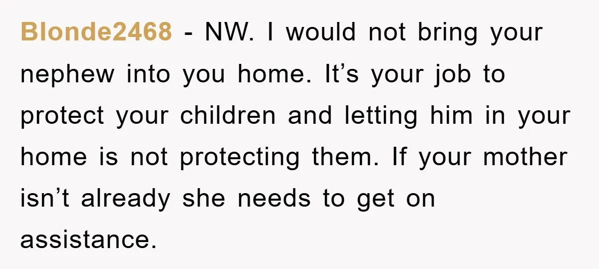Blonde2468 − NW. I would not bring your nephew into you home. It’s your job to protect your children and letting him in your home is not protecting them. If...