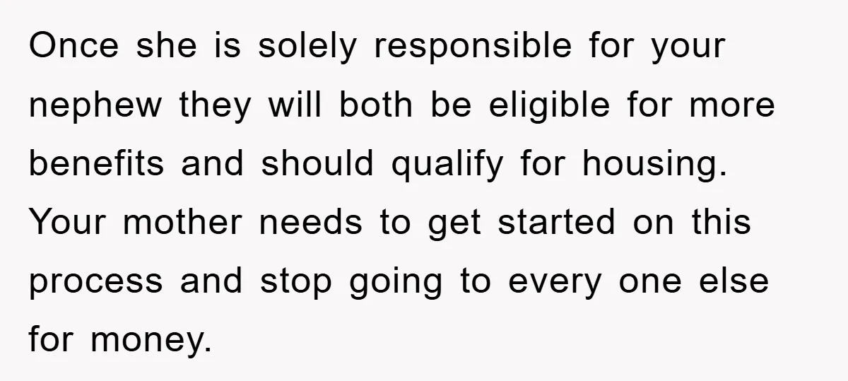 Once she is solely responsible for your nephew they will both be eligible for more benefits and should qualify for housing. Your mother needs to get started on this process...