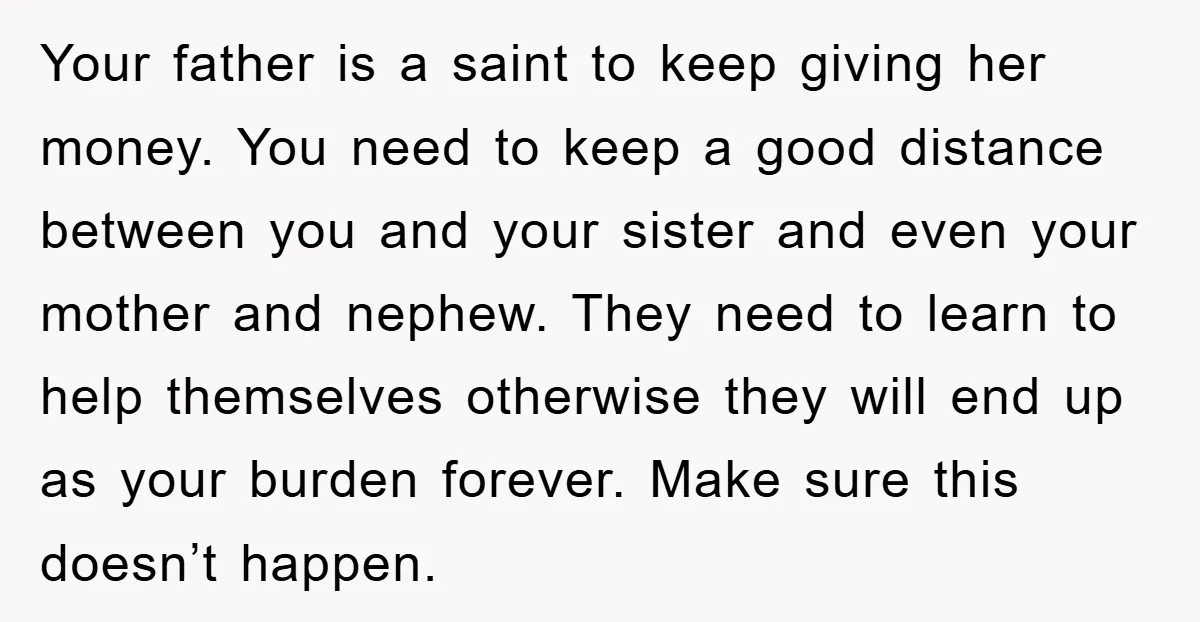 Your father is a saint to keep giving her money. You need to keep a good distance between you and your sister and even your mother and nephew. They need...