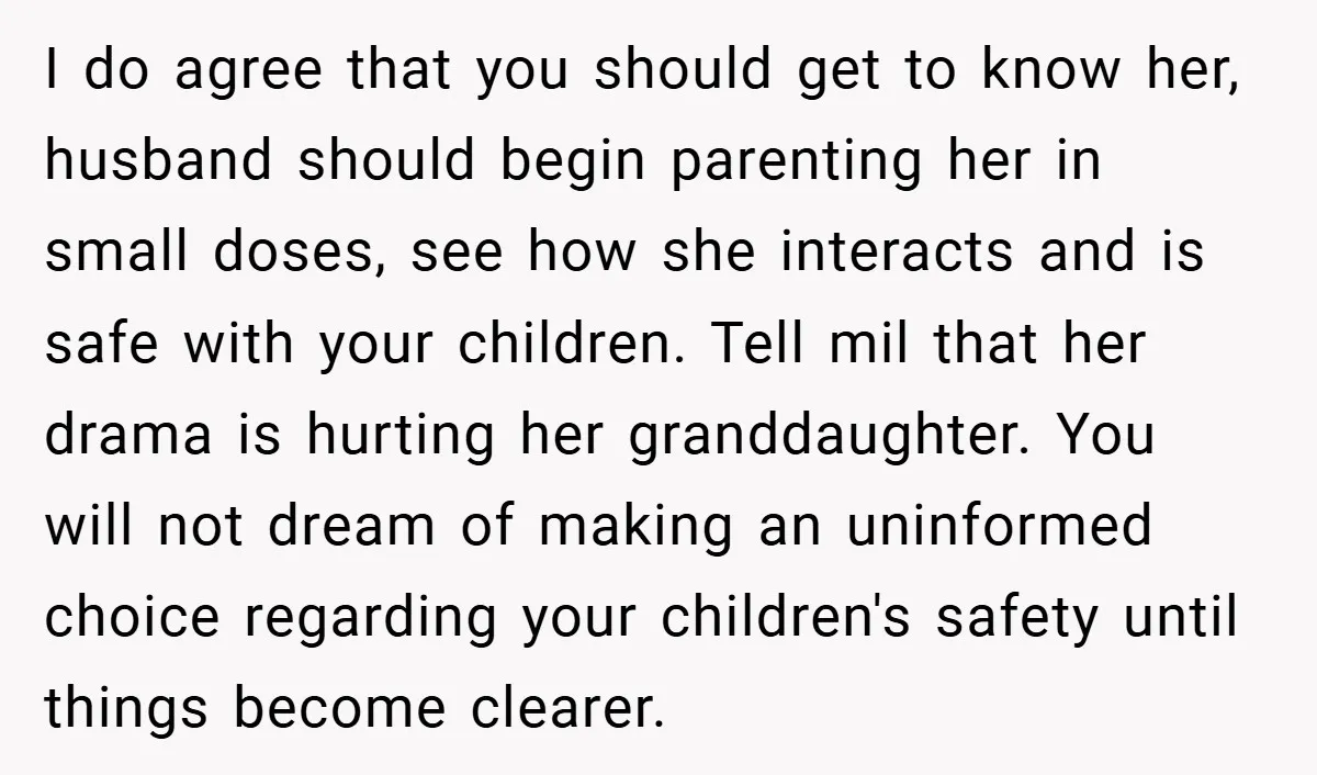 I do agree that you should get to know her, husband should begin parenting her in small doses, see how she interacts and is safe with your children. Tell mil...