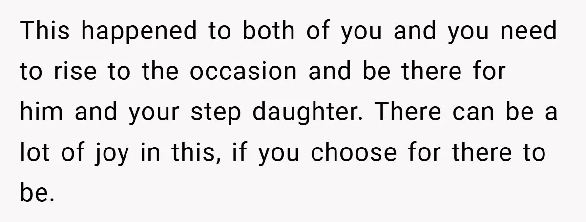 This happened to both of you and you need to rise to the occasion and be there for him and your step daughter. There can be a lot of joy...