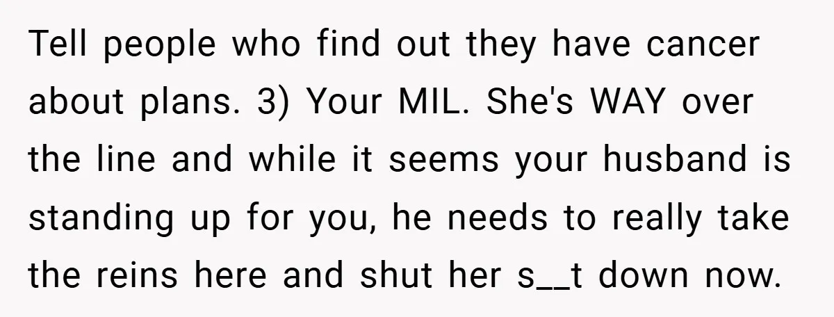 Tell people who find out they have cancer about plans. 3) Your MIL. She's WAY over the line and while it seems your husband is standing up for you, he...