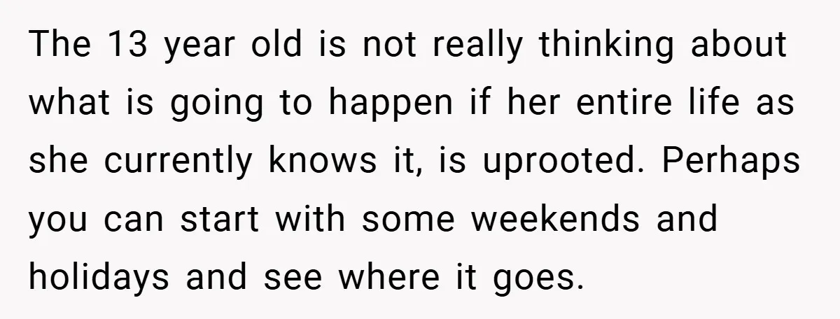 The 13 year old is not really thinking about what is going to happen if her entire life as she currently knows it, is uprooted. Perhaps you can start with...