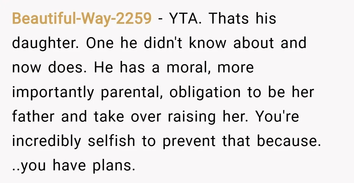 Beautiful-Way-2259 − YTA. Thats his daughter. One he didn't know about and now does. He has a moral, more importantly parental, obligation to be her father and take over raising...