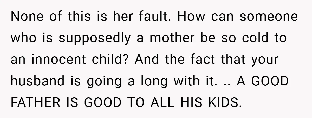 None of this is her fault. How can someone who is supposedly a mother be so cold to an innocent child? And the fact that your husband is going a...