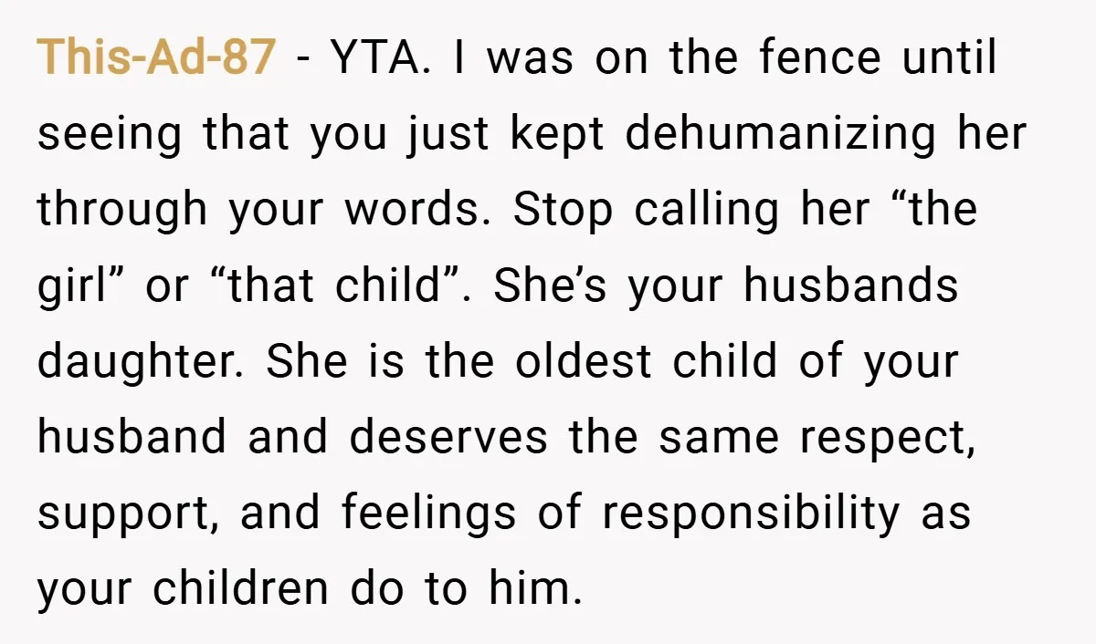 This-Ad-87 − YTA. I was on the fence until seeing that you just kept dehumanizing her through your words. Stop calling her “the girl” or “that child”. She’s your husbands...