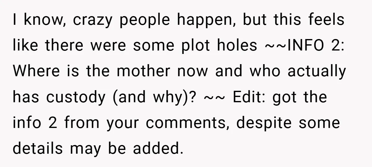 I know, crazy people happen, but this feels like there were some plot holes ~~INFO 2: Where is the mother now and who actually has custody (and why)? ~~ Edit:...