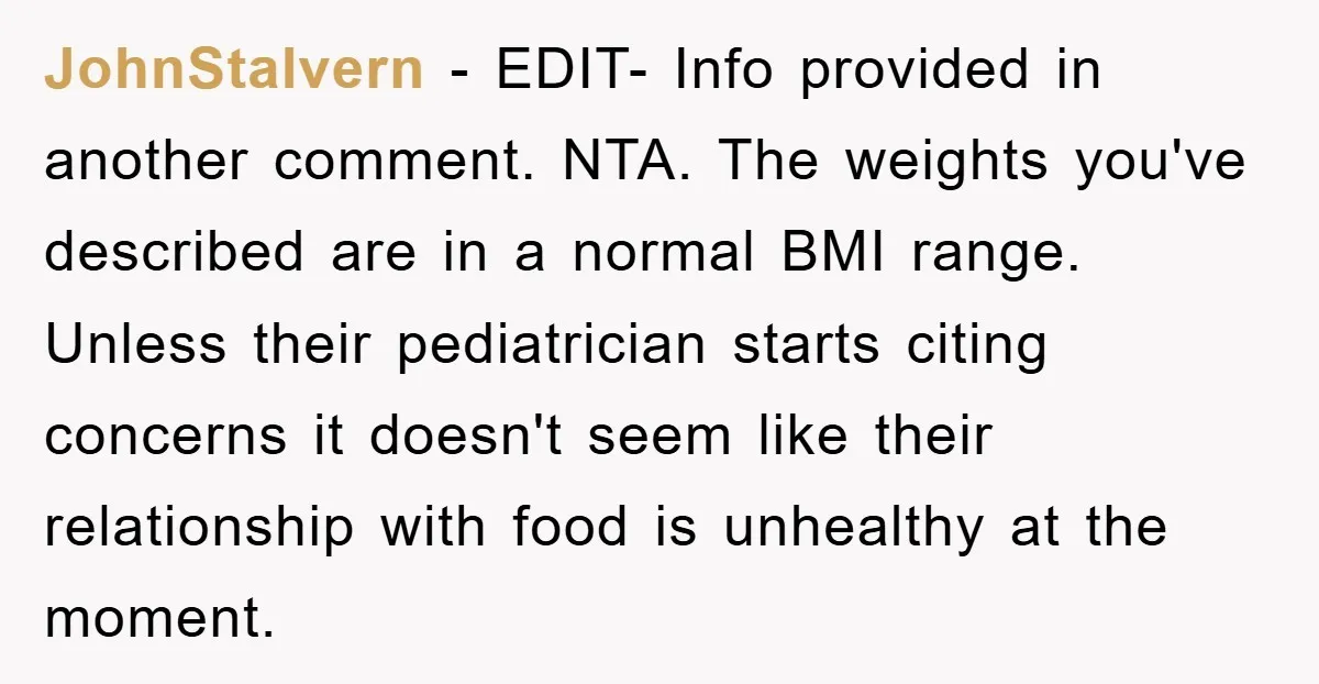 JohnStalvern − EDIT- Info provided in another comment. NTA. The weights you've described are in a normal BMI range. Unless their pediatrician starts citing concerns it doesn't seem like their...