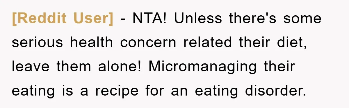 [Reddit User] − NTA! Unless there's some serious health concern related their diet, leave them alone! Micromanaging their eating is a recipe for an eating disorder.