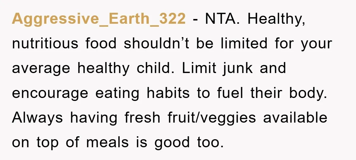 Aggressive_Earth_322 − NTA. Healthy, nutritious food shouldn’t be limited for your average healthy child. Limit junk and encourage eating habits to fuel their body. Always having fresh fruit/veggies available on...