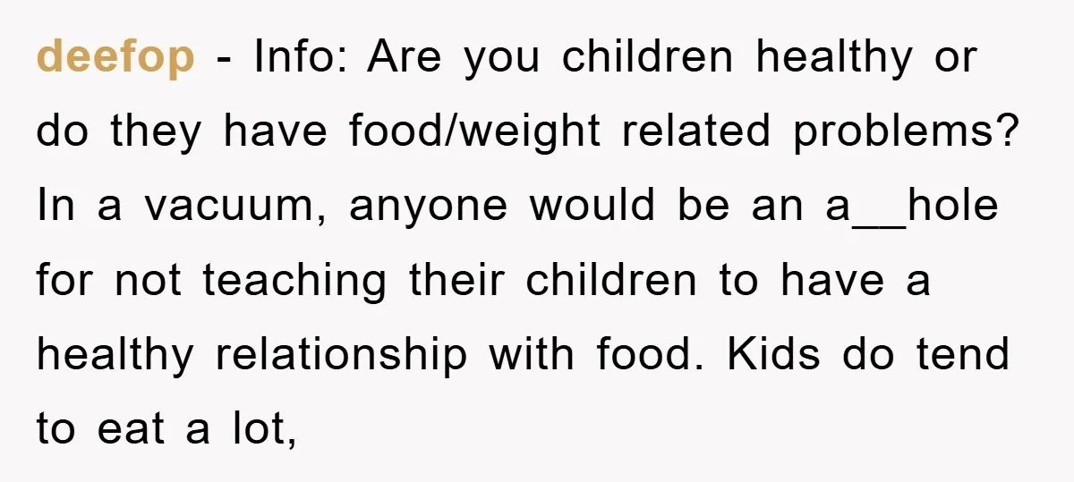deefop − Info: Are you children healthy or do they have food/weight related problems? In a vacuum, anyone would be an a__hole for not teaching their children to have a...