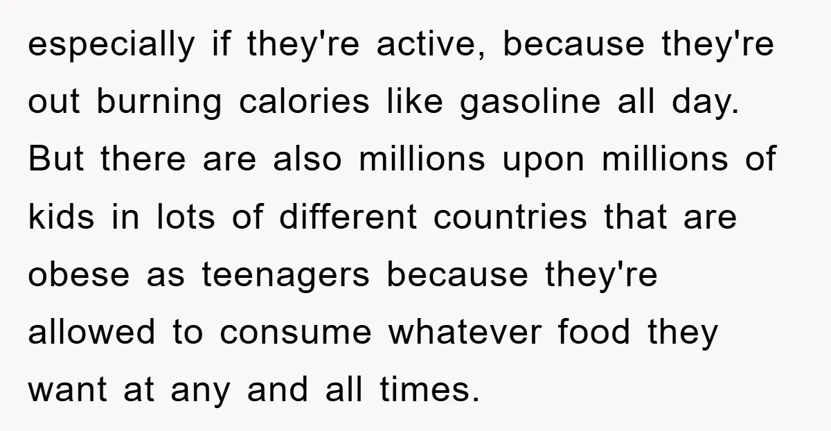 especially if they're active, because they're out burning calories like gasoline all day. But there are also millions upon millions of kids in lots of different countries that are obese...