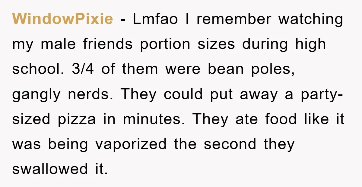 WindowPixie − Lmfao I remember watching my male friends portion sizes during high school. 3/4 of them were bean poles, gangly nerds. They could put away a party-sized pizza in...