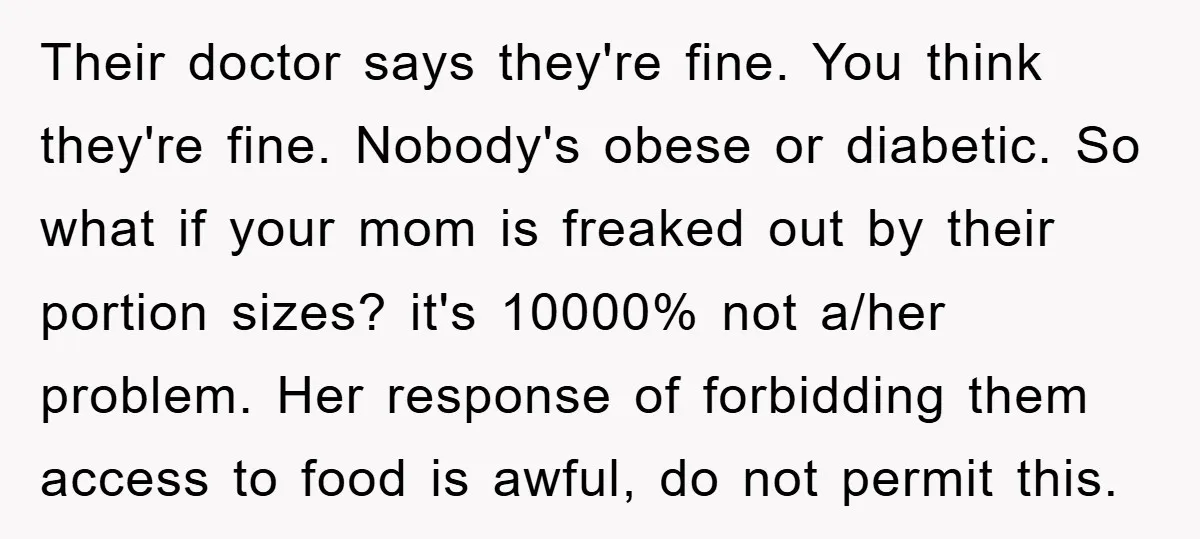 Their doctor says they're fine. You think they're fine. Nobody's obese or diabetic. So what if your mom is freaked out by their portion sizes? it's 10000% not a/her problem....