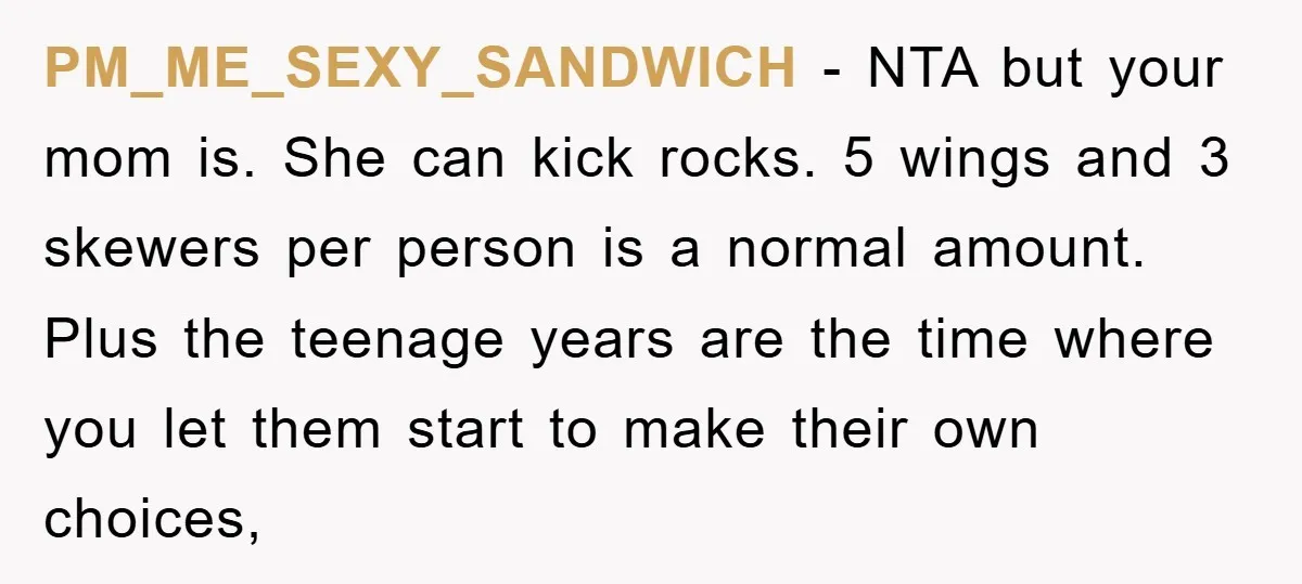 PM_ME_SEXY_SANDWICH − NTA but your mom is. She can kick rocks. 5 wings and 3 skewers per person is a normal amount. Plus the teenage years are the time where...