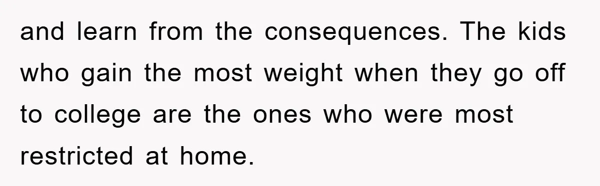 and learn from the consequences. The kids who gain the most weight when they go off to college are the ones who were most restricted at home.