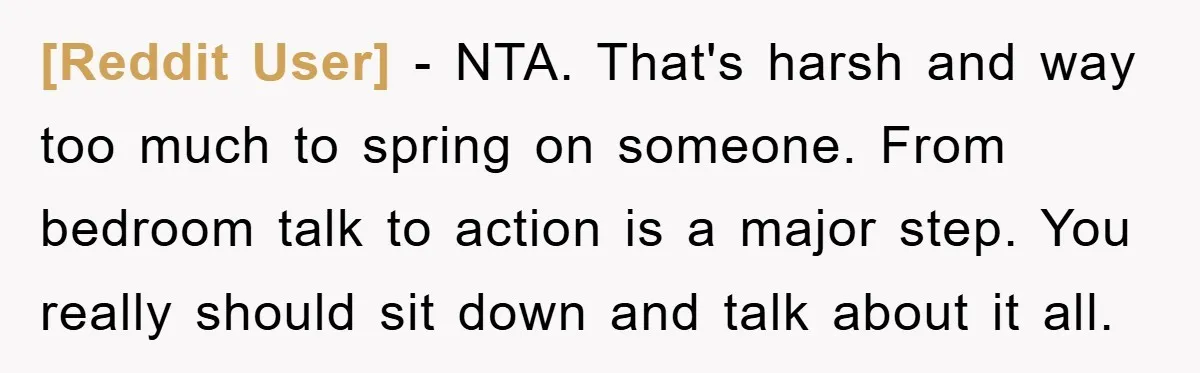 [Reddit User] − NTA. That's harsh and way too much to spring on someone. From bedroom talk to action is a major step. You really should sit down and talk...
