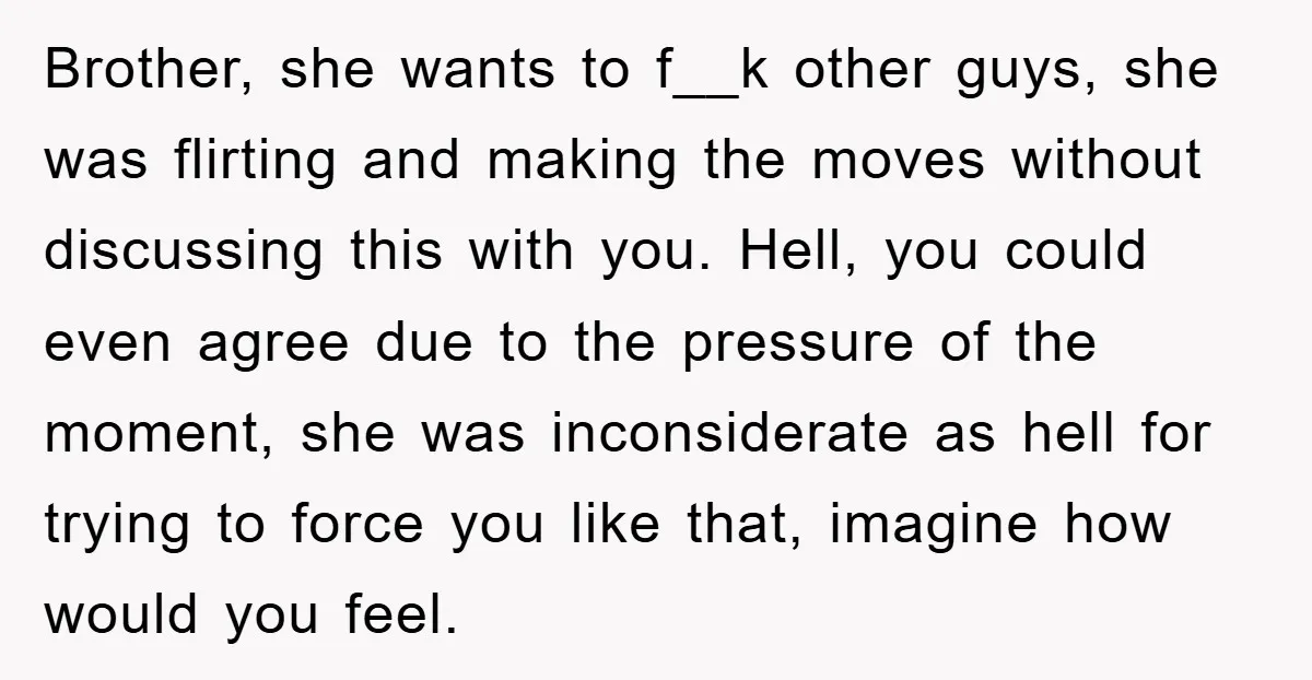 Brother, she wants to f__k other guys, she was flirting and making the moves without discussing this with you. Hell, you could even agree due to the pressure of the...