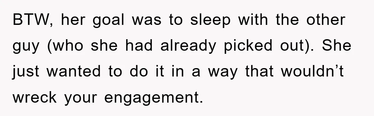 BTW, her goal was to sleep with the other guy (who she had already picked out). She just wanted to do it in a way that wouldn’t wreck your engagement.